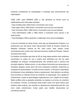 23
evolutivas considerando as necessidades e mudanças para aprimoramento das
organizações.
TOSE (1997, apud MARRAS 2009, p. 26) apresenta as formas como os
colaboradores eram tidos pelas empresas:
- Fase Contábil (antes 1930) tinham o funcionário como custo;
- Fase Legal (1930 a 1950) tinham o funcionário como recurso a ser alocado;
- Fase Tecnicista (1950 a 1965) tinham o funcionário como recurso eficiente;
- Fase Administrativa (1965 a 1985) tinham o funcionário como recurso a ser
desenvolvido;
- Fase Estratégica (1985 a atual) têm o colaborador como recurso estratégico.
A área foi conhecida de várias formas, entre elas por Departamento Pessoal, e os
profissionais que nela atuam foram denominados Chefe de Pessoal, Gerente de
Relações Industriais, Gerente de RH, entre outros. Hoje, existem outras
nomenclaturas para a área como, Recursos Humanos, Gestão de Pessoas, Talentos
Humanos entre outras.
Os desafios encontrados pela área de RH ao longo desse período eram problemas
encontrados na cultura em que a própria área alimentava por não ser parte
estratégica da empresa, consequentemente não contribuía para o alcance dos
principais objetivos. Utilizava pouco, ou não utilizava ferramenta que mensurasse os
resultados atingidos, sendo assim não tinha indicadores confiáveis. Atualmente as
condições de oportunidades e os perfis da área mudaram, o RH apoia a capacitação
de lideranças (níveis estratégicos, táticos e operacionais). Gera talentos e se esforça
para encontrar as melhores formas de mantê-los na organização. Faz a gestão do
conhecimento, investe na aprendizagem organizacional, com o objetivo de inovação.
Media conflitos entre as gerações existentes na empresa e se tornou um construtor
de mudanças. Contudo, as empresas ainda podem contar com apoio externo para
melhorar essas práticas, não somente no departamento responsável pelo RH, pois
como citado anteriormente, muitas optam pelo trabalho desenvolvido por
consultorias externas.
 
