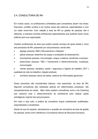 24
2.4. CONSULTORIA DE RH
Em muitos casos, os profissionais contratados para consultorias atuam nas áreas:
financeira, contábil, jurídica e em muitos casos são externos, especializados e com
um vasto know-how. Com relação a área de RH ou gestão de pessoas não é
diferente, a empresa contrata profissionais especializados que poderão trazer novas
práticas para sua organização.
Existem profissionais da área que podem prestar serviços de apoio desde o início
dos processos de RH, passando por sub-processos, sendo eles:
 agregar pessoas: R&S ( Recrutamento e Seleção)
 aplicar pessoas: desenhos de cargos e avaliações de desempenho;
 recompensar pessoas: remuneração, cargos e salários, benefícios e serviços;
 desenvolver pessoas: T&D ( Treinamento e Desenvolvimento), mudanças,
comunicação;
 manter pessoas: disciplina, saúde / segurança e higiene do trabalho, QVT (
qualidade de vida no trabalho), relação sindicais;
 monitorar pessoas: banco de dados, sistema de informações gerenciais.
Esses processos são considerados básicos, mas essenciais, na área de RH.
Algumas consultorias são realizadas apenas em determinados processos, não
necessariamente em todos. Além disso existem consultorias como a de Coaching
que costuma visar o desenvolvimento do profissional para realizar ações
estratégicas, fugindo dos sub-processos.
Em meio a isso tudo, a prática de consultoria requer profissionais qualificados,
especializados e atualizados.
Diante do que foi exposto, abordaremos a questão da consultoria da área de gestão
de pessoas, tendo como referência a Consultoria Interna de Recursos Humanos.
 