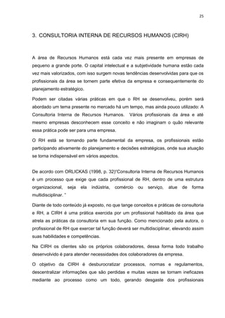 25
3. CONSULTORIA INTERNA DE RECURSOS HUMANOS (CIRH)
A área de Recursos Humanos está cada vez mais presente em empresas de
pequeno a grande porte. O capital intelectual e a subjetividade humana estão cada
vez mais valorizados, com isso surgem novas tendências desenvolvidas para que os
profissionais da área se tornem parte efetiva da empresa e consequentemente do
planejamento estratégico.
Podem ser citadas várias práticas em que o RH se desenvolveu, porém será
abordado um tema presente no mercado há um tempo, mas ainda pouco utilizado: A
Consultoria Interna de Recursos Humanos. Vários profissionais da área e até
mesmo empresas desconhecem esse conceito e não imaginam o quão relevante
essa prática pode ser para uma empresa.
O RH está se tornando parte fundamental da empresa, os profissionais estão
participando ativamente do planejamento e decisões estratégicas, onde sua atuação
se torna indispensável em vários aspectos.
De acordo com ORLICKAS (1998, p. 32)“Consultoria Interna de Recursos Humanos
é um processo que exige que cada profissional de RH, dentro de uma estrutura
organizacional, seja ela indústria, comércio ou serviço, atue de forma
multidisciplinar. ”
Diante de todo conteúdo já exposto, no que tange conceitos e práticas de consultoria
e RH, a CIRH é uma prática exercida por um profissional habilitado da área que
atrela as práticas da consultoria em sua função. Como mencionado pela autora, o
profissional de RH que exercer tal função deverá ser multidisciplinar, elevando assim
suas habilidades e competências.
Na CIRH os clientes são os próprios colaboradores, dessa forma todo trabalho
desenvolvido é para atender necessidades dos colaboradores da empresa.
O objetivo da CIRH é desburocratizar processos, normas e regulamentos,
descentralizar informações que são perdidas e muitas vezes se tornam ineficazes
mediante ao processo como um todo, gerando desgaste dos profissionais
 
