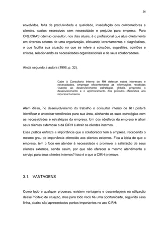 26
envolvidos, falta de produtividade e qualidade, insatisfação dos colaboradores e
clientes, custos excessivos sem necessidade e prejuízo para empresa. Para
ORLICKAS (idem)o consultor, nos dias atuais, é o profissional que atua diretamente
em diversos setores de uma organização, efetuando levantamentos e diagnósticos,
o que facilita sua atuação no que se refere a soluções, sugestões, opiniões e
críticas, relacionando as necessidades organizacionais e de seus colaboradores.
Ainda segundo a autora (1998, p. 32).
Cabe à Consultoria Interna de RH detectar esses interesses e
necessidades, empregar eficientemente as informações recebidas
visando ao desenvolvimento estratégias globais, propondo o
desenvolvimento e o aprimoramento dos produtos oferecidos aos
recursos humanos.
Além disso, no desenvolvimento do trabalho o consultor interno de RH poderá
identificar e antecipar tendências para sua área, alinhando as suas estratégias com
as necessidades e estratégias da empresa. Um dos objetivos da empresa é atrair
seus clientes externose o da CIRH é atrair os clientes internos.
Essa prática enfatiza a importância que o colaborador tem à empresa, recebendo o
mesmo grau de importância oferecido aos clientes externos. Fica a ideia de que a
empresa, tem o foco em atender à necessidade e promover a satisfação de seus
clientes externos, sendo assim, por que não oferecer o mesmo atendimento e
serviço para seus clientes internos? Isso é o que a CIRH promove.
3.1. VANTAGENS
Como todo e qualquer processo, existem vantagens e desvantagens na utilização
desse modelo de atuação, mas para todo risco há uma oportunidade, seguindo essa
linha, abaixo são apresentados pontos importantes no uso CIRH:
 