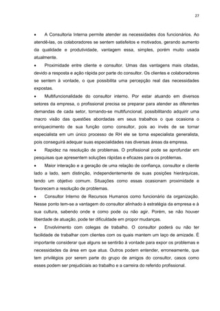 27
 A Consultoria Interna permite atender as necessidades dos funcionários. Ao
atendê-las, os colaboradores se sentem satisfeitos e motivados, gerando aumento
da qualidade e produtividade, vantagem essa, simples, porém muito usada
atualmente.
 Proximidade entre cliente e consultor. Umas das vantagens mais citadas,
devido a resposta e ação rápida por parte do consultor. Os clientes e colaboradores
se sentem à vontade, o que possibilita uma percepção real das necessidades
expostas.
 Multifuncionalidade do consultor interno. Por estar atuando em diversos
setores da empresa, o profissional precisa se preparar para atender as diferentes
demandas de cada setor, tornando-se multifuncional, possibilitando adquirir uma
macro visão das questões abordadas em seus trabalhos o que ocasiona o
enriquecimento de sua função como consultor, pois ao invés de se tornar
especialista em um único processo de RH ele se torna especialista generalista,
pois conseguirá adequar suas especialidades nas diversas áreas da empresa.
 Rapidez na resolução de problemas. O profissional pode se aprofundar em
pesquisas que apresentem soluções rápidas e eficazes para os problemas.
 Maior interação e a geração de uma relação de confiança, consultor e cliente
lado a lado, sem distinção, independentemente de suas posições hierárquicas,
tendo um objetivo comum. Situações como essas ocasionam proximidade e
favorecem a resolução de problemas.
 Consultor Interno de Recursos Humanos como funcionário da organização.
Nesse ponto tem-se a vantagem do consultor alinhado à estratégia da empresa e à
sua cultura, sabendo onde e como pode ou não agir. Porém, se não houver
liberdade de atuação, pode ter dificuldade em propor mudanças.
 Envolvimento com colegas de trabalho. O consultor poderá ou não ter
facilidade de trabalhar com clientes com os quais mantem um laço de amizade. É
importante considerar que alguns se sentirão à vontade para expor os problemas e
necessidades da área em que atua. Outros podem entender, erroneamente, que
tem privilégios por serem parte do grupo de amigos do consultor, casos como
esses podem ser prejudiciais ao trabalho e a carreira do referido profissional.
 