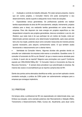 28
 Avaliação e controle do trabalho efetuado. Por estar sempre presente, mesmo
que em outros projetos, o Consultor Interno (CI) pode acompanhar o seu
desenvolvimento, dando suporte e adequando novos meios de soluções.
 Especialistas versus generalistas. Os profissionais poderão ora realizar
tarefas especializadas da área de RH (recrutamento, seleção, treinamento, projetos
voltados para a área), ora realizarão tarefas generalistas em outras áreas da
empresa. Para não disporem de mais energia em projetos específicos ou não
despenderem empenho aos projetos generalistas, deve-se considerar o uso do Job
Rotation, que nada mais é do que participar de um rodizio de função, onde por
determinado período exercerá uma determinada função/tarefa, após esse período
terá uma rica noção, podendo atuar como consultor nessa área de maneira precisa
quando necessário, pois adquiriu conhecimento sobre. O que também acaba
favorecendo o relacionamento com o cliente interno.
 Identidade do Consultor Interno. Algumas dúvidas são geradas devido ao
consultor ser colaborador da empresa onde exerce a consultoria. Questões como: O
consultor é funcionário do RH ou do Cliente? Já que o mesmo exerce atividade para
o cliente. A quem ele se reporta? Negocia suas promoções com quem? Conforme
exposto por ORLICKAS(1998,p.36) “ O Consultor Interno é funcionário da Área de
Recursos Humanos. ” E sempre deve prevalecer sua subordinação à empresa. Na
maioria das vezes e é aconselhável que se reporte a própria área de RH.
Diante dos pontos acima elencados identifica-se então, que se bem aplicado e tendo
constante evolução, a prática de CIRH poder ser extremamente vantajosa para a
empresa que consegue implantá-la.
3.2. PRÁTICAS
Há tempos atrás o profissional de RH era especializado em determinada área, que
limitava sua atuação, como exemplo podemos citar Recrutamento e Seleção (R&S),
Treinamento e Desenvolvimento (T&D), Cursos etc. Atualmente, para atuar como
 