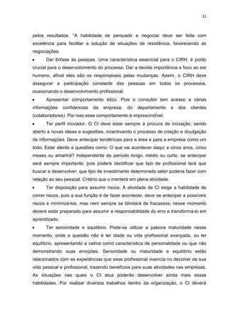 31
pelos resultados. ”A habilidade de persuadir e negociar deve ser feita com
excelência para facilitar a solução de situações de resistência, favorecendo as
negociações.
 Dar ênfase às pessoas. Uma característica essencial para o CIRH, é ponto
crucial para o desenvolvimento do processo. Dar a devida importância e foco ao ser
humano, afinal eles são os responsáveis pelas mudanças. Assim, o CIRH deve
assegurar a participação constante das pessoas em todos os processos,
ocasionando o desenvolvimento profissional.
 Apresentar comportamento ético. Pois o consultor tem acesso a várias
informações confidencias da empresa, do departamento e dos clientes
(colaboradores). Por isso esse comportamento é imprescindível.
 Ter perfil inovador. O CI deve estar sempre à procura de inovação, sendo
aberto a novas ideias e sugestões, incentivando o processo de criação e divulgação
de informações. Deve antecipar tendências para a área e para a empresa como um
todo. Estar atento a questões como: O que vai acontecer daqui a cinco anos, cinco
meses ou amanhã? Independente do período longo, médio ou curto, se antecipar
será sempre importante, pois poderá identificar que tipo de profissional terá que
buscar e desenvolver, que tipo de investimento determinado setor poderia fazer com
relação ao seu pessoal. Critério que o manterá em plena atividade.
 Ter disposição para assumir riscos. A atividade de CI exige a habilidade de
correr riscos, pois a sua função é de fazer acontecer, deve se antecipar a possíveis
riscos e minimizá-los, mas nem sempre se blindará de fracassos, nesse momento
deverá estar preparado para assumir a responsabilidade do erro e transformá-lo em
aprendizado.
 Ter senioridade e equilíbrio. Pode-se utilizar a palavra maturidade nesse
momento, onde a questão não é ter idade ou vida profissional avançada, ou ter
equilíbrio, apresentando a calma como característica de personalidade ou que não
demonstrando suas emoções. Senioridade ou maturidade e equilíbrio estão
relacionados com as experiências que esse profissional vivencia no decorrer de sua
vida pessoal e profissional, trazendo benefícios para suas atividades nas empresas.
As situações nas quais o CI atua poderão desenvolver ainda mais essas
habilidades. Por realizar diversos trabalhos dentro da organização, o CI deverá
 