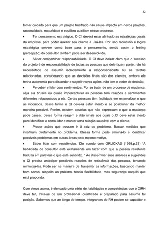 32
tomar cuidado para que um projeto frustrado não cause impacto em novos projetos,
racionalidade, maturidade e equilibro auxiliam nesse processo.
 Ter pensamento estratégico. O CI deverá estar alinhado as estratégias gerais
da empresa, para poder auxiliar seu cliente a usá-las. Por isso raciocínio e lógica
estratégica servem como base para o pensamento, sendo assim o feeling
(percepção) do consultor também pode ser desenvolvido.
 Saber compartilhar responsabilidade. O CI deve deixar claro que o sucesso
do projeto é de responsabilidade de todas as pessoas que dele fazem parte, não há
necessidade de assumir isoladamente a responsabilidade ou as tarefas
relacionadas, considerando que as decisões finais são dos clientes, embora ele
tenha autonomia para discordar e sugerir novas ações, não tem o poder de decisão.
 Perceber e lidar com sentimentos. Por se tratar de um processo de mudança,
seja ela brusca ou quase imperceptível as pessoas têm reações e sentimentos
diferentes relacionados a ela. Certas pessoas têm facilidade em externalizar o que
as incomoda, dessa forma o CI deverá estar atento e se posicionar da melhor
maneira possível. Porém, existem aquelas que não expressam o que a mudança
pode causar, dessa forma reagem e dão sinais aos quais o CI deve estar atento
para identificar e como lidar e manter uma relação saudável com o cliente.
 Propor ações que possam ir à raiz do problema. Buscar medidas que
interfiram diretamente no problema. Dessa forma pode eliminá-lo e identificar
possíveis problemas em outras áreas pelo mesmo motivo.
 Saber lidar com resistências. De acordo com ORLICKAS (1998,p.63) “A
habilidade do consultor está exatamente em fazer com que a pessoa resistente
traduza em palavras o que está sentindo. ” Ao disseminar suas análises e sugestões
o CI precisa antecipar possíveis reações de resistência das pessoas, tentando
minimizá-las. Pode ser na maneira de transmitir as informações, buscando manter
bom senso, respeito ao próximo, tendo flexibilidade, mas segurança naquilo que
está propondo.
Com vimos acima, é elencado uma série de habilidades e competências que o CIRH
deve ter, trata-se de um profissional qualificado e preparado para assumir tal
posição. Sabemos que ao longo do tempo, integrantes do RH podem se capacitar e
 