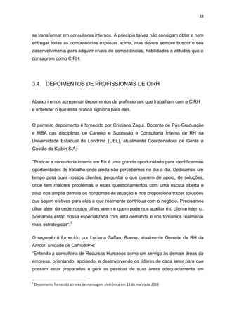 33
se transformar em consultores internos. A princípio talvez não consigam obter e nem
entregar todas as competências expostas acima, mas devem sempre buscar o seu
desenvolvimento para adquirir níveis de competências, habilidades e atitudes que o
consagrem como CIRH.
3.4. DEPOIMENTOS DE PROFISSIONAIS DE CIRH
Abaixo iremos apresentar depoimentos de profissionais que trabalham com a CIRH
e entender o que essa prática significa para eles.
O primeiro depoimento é fornecido por Cristiane Zagui. Docente de Pós-Graduação
e MBA das disciplinas de Carreira e Sucessão e Consultoria Interna de RH na
Universidade Estadual de Londrina (UEL), atualmente Coordenadora de Gente e
Gestão da Klabin S/A:
"Praticar a consultoria interna em Rh é uma grande oportunidade para identificarmos
oportunidades de trabalho onde ainda não percebemos no dia a dia. Dedicamos um
tempo para ouvir nossos clientes, perguntar o que querem de apoio, de soluções,
onde tem maiores problemas e estes questionamentos com uma escuta aberta e
ativa nos amplia demais os horizontes de atuação e nos proporciona trazer soluções
que sejam efetivas para eles e que realmente contribua com o negócio. Precisamos
olhar além de onde nossos olhos veem e quem pode nos auxiliar é o cliente interno.
Somamos então nossa especializada com esta demanda e nos tornamos realmente
mais estratégicos".1
O segundo é fornecido por Luciana Saffaro Bueno, atualmente Gerente de RH da
Amcor, unidade de Cambé/PR:
“Entendo a consultoria de Recursos Humanos como um serviço às demais áreas da
empresa, orientando, apoiando, e desenvolvendo os líderes de cada setor para que
possam estar preparados e gerir as pessoas de suas áreas adequadamente em
1
Depoimento fornecido através de mensagem eletrônica em 13 de março de 2016
 