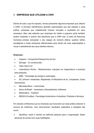 36
4. EMPRESAS QUE UTILIZAM A CIRH
Diante de tudo o que foi exposto, iremos apresentar algumas empresas que utilizam
a CIRH. A princípio identificamos grandes organizações que são adeptas a essa
prática, empresas que notadamente buscam inovação e qualidade em seus
processos. Mas vale salientar que empresas de médio e pequeno porte também
podem implantar e usufruir dos benefícios que a CIRH traz. O setor de Recursos
Humanos precisa conquistar o seu espaço de maneira efetiva, quebrar velhos
paradigmas e trazer processos diferenciados para dentro de suas organizações e
inovar o atendimento aos seus clientes internos.
Empresas:
 Copesul – Companhia Petroquímica do Sul
 Springer – Ar condicionado
 Telet–Claro S.A
 Laboratórios Roche - Medicamentos, soluções em diagnósticos e produtos
para pesquisa
 ABB – Tecnologia de energia e automação.
 SC Johnson -Inseticidas, Repelentes, Purificadores de Ar, Limpadores, Ceras
Automotivas.
 Mercedes-Benz – Automóveis
 Xerox do Brasil – Impressora, fotocopiadoras, softwares
 McDonald’s – Fastfood
 BOSCH (Curitiba) –Tecnologia Automotiva e Industriais. Produtos e Serviços.
Em estudos verificamos que as empresas que buscaram por essa prática estavam à
procura de melhorias, mas mencionaram resultados esperados e atingidos tais
como:
 Identificar, trazer e manter as melhores pessoas para a organização. Saber
alocá-las de acordo com suas habilidades.
 