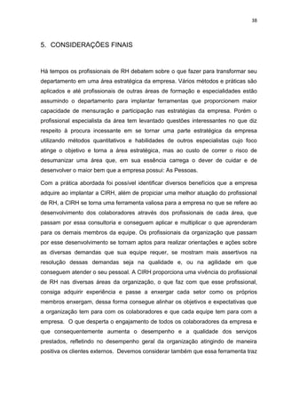 38
5. CONSIDERAÇÕES FINAIS
Há tempos os profissionais de RH debatem sobre o que fazer para transformar seu
departamento em uma área estratégica da empresa. Vários métodos e práticas são
aplicados e até profissionais de outras áreas de formação e especialidades estão
assumindo o departamento para implantar ferramentas que proporcionem maior
capacidade de mensuração e participação nas estratégias da empresa. Porém o
profissional especialista da área tem levantado questões interessantes no que diz
respeito à procura incessante em se tornar uma parte estratégica da empresa
utilizando métodos quantitativos e habilidades de outros especialistas cujo foco
atinge o objetivo e torna a área estratégica, mas ao custo de correr o risco de
desumanizar uma área que, em sua essência carrega o dever de cuidar e de
desenvolver o maior bem que a empresa possui: As Pessoas.
Com a prática abordada foi possível identificar diversos benefícios que a empresa
adquire ao implantar a CIRH, além de propiciar uma melhor atuação do profissional
de RH, a CIRH se torna uma ferramenta valiosa para a empresa no que se refere ao
desenvolvimento dos colaboradores através dos profissionais de cada área, que
passam por essa consultoria e conseguem aplicar e multiplicar o que aprenderam
para os demais membros da equipe. Os profissionais da organização que passam
por esse desenvolvimento se tornam aptos para realizar orientações e ações sobre
as diversas demandas que sua equipe requer, se mostram mais assertivos na
resolução dessas demandas seja na qualidade e, ou na agilidade em que
conseguem atender o seu pessoal. A CIRH proporciona uma vivência do profissional
de RH nas diversas áreas da organização, o que faz com que esse profissional,
consiga adquirir experiência e passe a enxergar cada setor como os próprios
membros enxergam, dessa forma consegue alinhar os objetivos e expectativas que
a organização tem para com os colaboradores e que cada equipe tem para com a
empresa. O que desperta o engajamento de todos os colaboradores da empresa e
que consequentemente aumenta o desempenho e a qualidade dos serviços
prestados, refletindo no desempenho geral da organização atingindo de maneira
positiva os clientes externos. Devemos considerar também que essa ferramenta traz
 