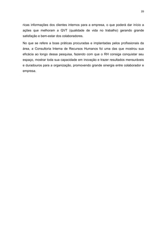 39
ricas informações dos clientes internos para a empresa, o que poderá dar início a
ações que melhoram a QVT (qualidade de vida no trabalho) gerando grande
satisfação e bem-estar dos colaboradores.
No que se refere a boas práticas procuradas e implantadas pelos profissionais da
área, a Consultoria Interna de Recursos Humanos foi uma das que mostrou sua
eficácia ao longo dessa pesquisa, fazendo com que o RH consiga conquistar seu
espaço, mostrar toda sua capacidade em inovação e trazer resultados mensuráveis
e duradouros para a organização, promovendo grande sinergia entre colaborador e
empresa.
 