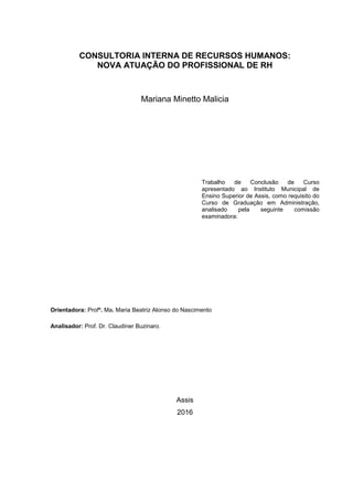 CONSULTORIA INTERNA DE RECURSOS HUMANOS:
NOVA ATUAÇÃO DO PROFISSIONAL DE RH
Mariana Minetto Malicia
Trabalho de Conclusão de Curso
apresentado ao Instituto Municipal de
Ensino Superior de Assis, como requisito do
Curso de Graduação em Administração,
analisado pela seguinte comissão
examinadora:
Orientadora: Profª. Ma. Maria Beatriz Alonso do Nascimento
Analisador: Prof. Dr. Claudiner Buzinaro.
Assis
2016
 
