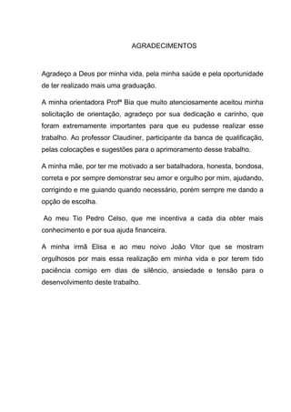 AGRADECIMENTOS
Agradeço a Deus por minha vida, pela minha saúde e pela oportunidade
de ter realizado mais uma graduação.
A minha orientadora Profª Bia que muito atenciosamente aceitou minha
solicitação de orientação, agradeço por sua dedicação e carinho, que
foram extremamente importantes para que eu pudesse realizar esse
trabalho. Ao professor Claudiner, participante da banca de qualificação,
pelas colocações e sugestões para o aprimoramento desse trabalho.
A minha mãe, por ter me motivado a ser batalhadora, honesta, bondosa,
correta e por sempre demonstrar seu amor e orgulho por mim, ajudando,
corrigindo e me guiando quando necessário, porém sempre me dando a
opção de escolha.
Ao meu Tio Pedro Celso, que me incentiva a cada dia obter mais
conhecimento e por sua ajuda financeira.
A minha irmã Elisa e ao meu noivo João Vitor que se mostram
orgulhosos por mais essa realização em minha vida e por terem tido
paciência comigo em dias de silêncio, ansiedade e tensão para o
desenvolvimento deste trabalho.
 