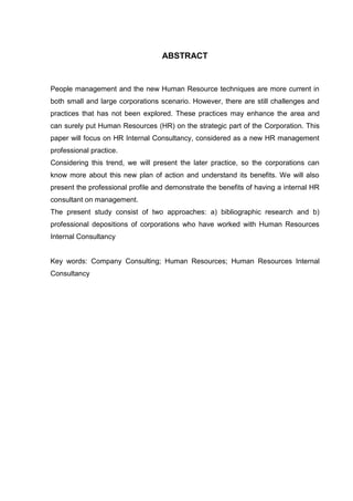 ABSTRACT
People management and the new Human Resource techniques are more current in
both small and large corporations scenario. However, there are still challenges and
practices that has not been explored. These practices may enhance the area and
can surely put Human Resources (HR) on the strategic part of the Corporation. This
paper will focus on HR Internal Consultancy, considered as a new HR management
professional practice.
Considering this trend, we will present the later practice, so the corporations can
know more about this new plan of action and understand its benefits. We will also
present the professional profile and demonstrate the benefits of having a internal HR
consultant on management.
The present study consist of two approaches: a) bibliographic research and b)
professional depositions of corporations who have worked with Human Resources
Internal Consultancy
Key words: Company Consulting; Human Resources; Human Resources Internal
Consultancy
 