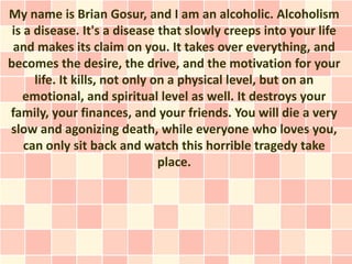 My name is Brian Gosur, and I am an alcoholic. Alcoholism
 is a disease. It's a disease that slowly creeps into your life
 and makes its claim on you. It takes over everything, and
becomes the desire, the drive, and the motivation for your
      life. It kills, not only on a physical level, but on an
    emotional, and spiritual level as well. It destroys your
family, your finances, and your friends. You will die a very
slow and agonizing death, while everyone who loves you,
    can only sit back and watch this horrible tragedy take
                                place.
 