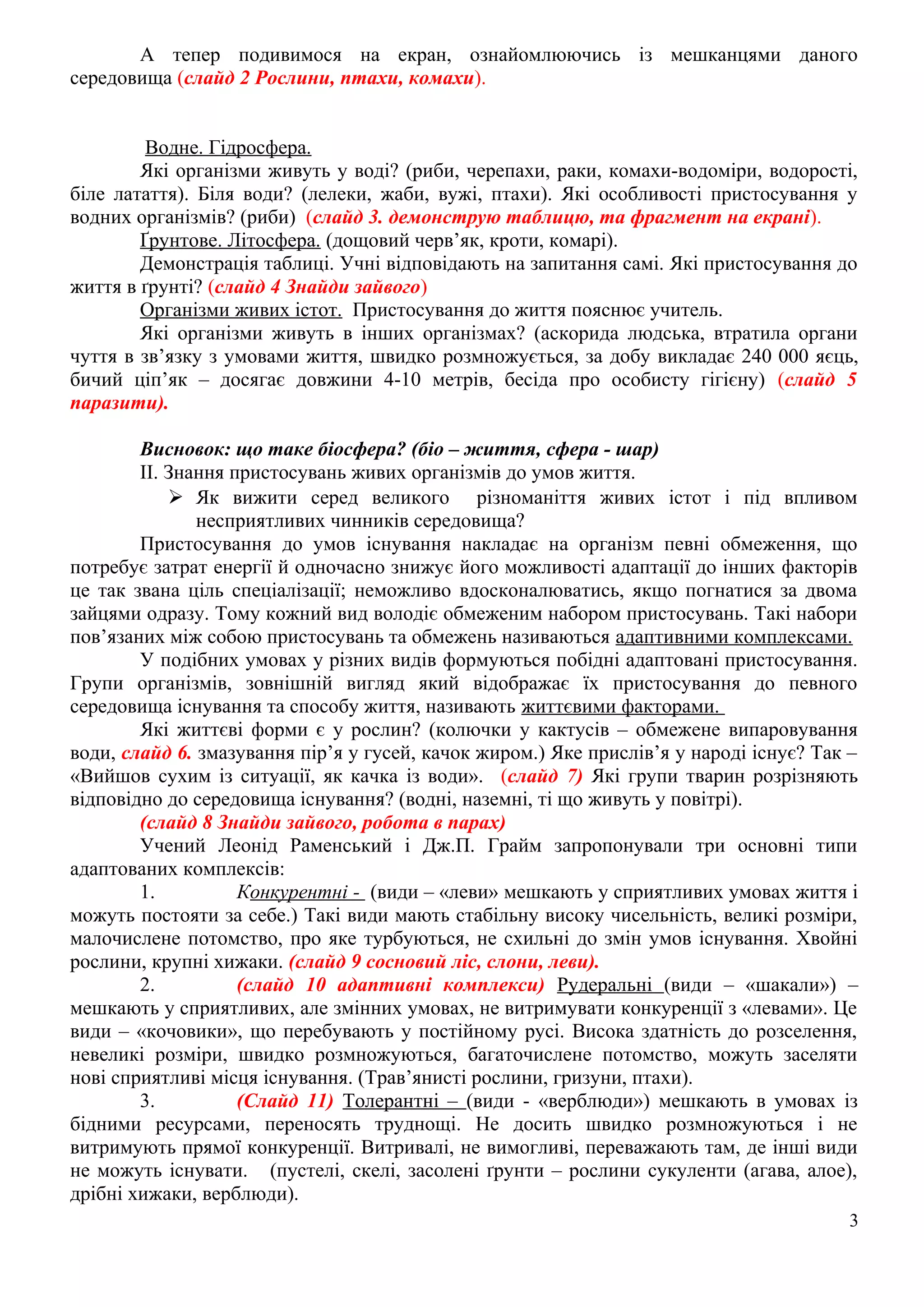 А тепер подивимося на екран, ознайомлюючись із мешканцями даного
середовища (слайд 2 Рослини, птахи, комахи).
Водне. Гідросфера.
Які організми живуть у воді? (риби, черепахи, раки, комахи-водоміри, водорості,
біле латаття). Біля води? (лелеки, жаби, вужі, птахи). Які особливості пристосування у
водних організмів? (риби) (слайд 3. демонструю таблицю, та фрагмент на екрані).
Ґрунтове. Літосфера. (дощовий черв’як, кроти, комарі).
Демонстрація таблиці. Учні відповідають на запитання самі. Які пристосування до
життя в ґрунті? (слайд 4 Знайди зайвого)
Організми живих істот. Пристосування до життя пояснює учитель.
Які організми живуть в інших організмах? (аскорида людська, втратила органи
чуття в зв’язку з умовами життя, швидко розмножується, за добу викладає 240 000 яєць,
бичий ціп’як – досягає довжини 4-10 метрів, бесіда про особисту гігієну) (слайд 5
паразити).
Висновок: що таке біосфера? (біо – життя, сфера - шар)
ІІ. Знання пристосувань живих організмів до умов життя.
 Як вижити серед великого різноманіття живих істот і під впливом
несприятливих чинників середовища?
Пристосування до умов існування накладає на організм певні обмеження, що
потребує затрат енергії й одночасно знижує його можливості адаптації до інших факторів
це так звана ціль спеціалізації; неможливо вдосконалюватись, якщо погнатися за двома
зайцями одразу. Тому кожний вид володіє обмеженим набором пристосувань. Такі набори
пов’язаних між собою пристосувань та обмежень називаються адаптивними комплексами.
У подібних умовах у різних видів формуються побідні адаптовані пристосування.
Групи організмів, зовнішній вигляд який відображає їх пристосування до певного
середовища існування та способу життя, називають життєвими факторами.
Які життєві форми є у рослин? (колючки у кактусів – обмежене випаровування
води, слайд 6. змазування пір’я у гусей, качок жиром.) Яке прислів’я у народі існує? Так –
«Вийшов сухим із ситуації, як качка із води». (слайд 7) Які групи тварин розрізняють
відповідно до середовища існування? (водні, наземні, ті що живуть у повітрі).
(слайд 8 Знайди зайвого, робота в парах)
Учений Леонід Раменський і Дж.П. Грайм запропонували три основні типи
адаптованих комплексів:
1. Конкурентні - (види – «леви» мешкають у сприятливих умовах життя і
можуть постояти за себе.) Такі види мають стабільну високу чисельність, великі розміри,
малочислене потомство, про яке турбуються, не схильні до змін умов існування. Хвойні
рослини, крупні хижаки. (слайд 9 сосновий ліс, слони, леви).
2. (слайд 10 адаптивні комплекси) Рудеральні (види – «шакали») –
мешкають у сприятливих, але змінних умовах, не витримувати конкуренції з «левами». Це
види – «кочовики», що перебувають у постійному русі. Висока здатність до розселення,
невеликі розміри, швидко розмножуються, багаточислене потомство, можуть заселяти
нові сприятливі місця існування. (Трав’янисті рослини, гризуни, птахи).
3. (Слайд 11) Толерантні – (види - «верблюди») мешкають в умовах із
бідними ресурсами, переносять труднощі. Не досить швидко розмножуються і не
витримують прямої конкуренції. Витривалі, не вимогливі, переважають там, де інші види
не можуть існувати. (пустелі, скелі, засолені ґрунти – рослини сукуленти (агава, алое),
дрібні хижаки, верблюди).
3
 