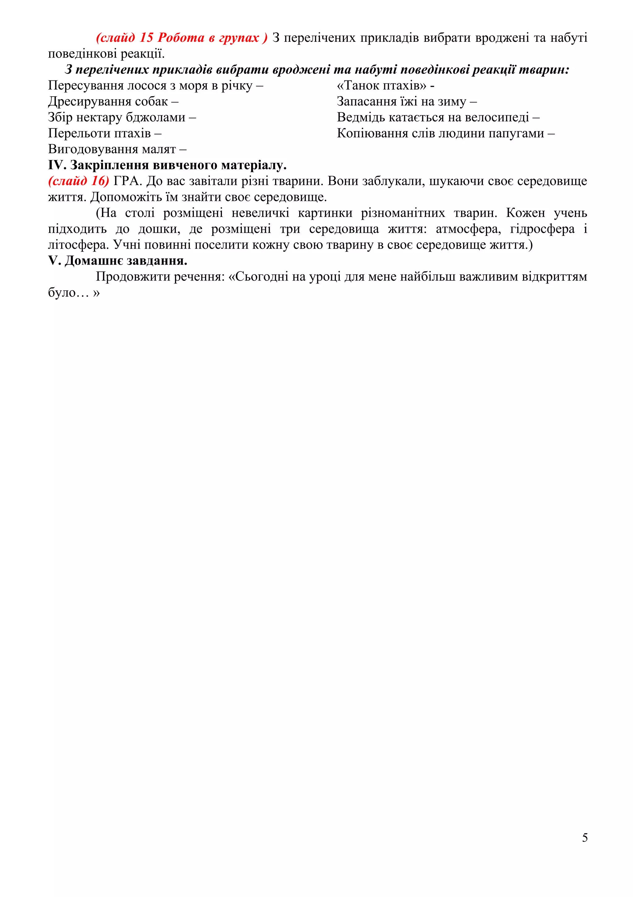 (слайд 15 Робота в групах ) З перелічених прикладів вибрати вроджені та набуті
поведінкові реакції.
З перелічених прикладів вибрати вроджені та набуті поведінкові реакції тварин:
Пересування лосося з моря в річку –
Дресирування собак –
Збір нектару бджолами –
Перельоти птахів –
Вигодовування малят –
«Танок птахів» -
Запасання їжі на зиму –
Ведмідь катається на велосипеді –
Копіювання слів людини папугами –
IV. Закріплення вивченого матеріалу.
(слайд 16) ГРА. До вас завітали різні тварини. Вони заблукали, шукаючи своє середовище
життя. Допоможіть їм знайти своє середовище.
(На столі розміщені невеличкі картинки різноманітних тварин. Кожен учень
підходить до дошки, де розміщені три середовища життя: атмосфера, гідросфера і
літосфера. Учні повинні поселити кожну свою тварину в своє середовище життя.)
V. Домашнє завдання.
Продовжити речення: «Сьогодні на уроці для мене найбільш важливим відкриттям
було… »
5
 