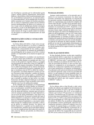 nes fisiológicas causadas por la enfermedad aguda
(sepsis, anemia, hipoxia, hipotensión, alteraciones
hídricas y electrolíticas, dolor insuficientemente trata-
do, uso de fármacos psicoactivos, en especial opiáce-
os y benzodiacepinas). Se ha señalado que el riesgo de
delirio aumenta con el número de factores presentes.
No se conoce la importancia relativa de los distintos
factores predisponentes de delirio en el enfermo crí-
tico, lo que sería de utilidad para diseñar estrategias
preventivas, ya que se ha demostrado que con actua-
ciones destinadas a reducir la influencia de determi-
nados factores de riesgo se puede reducir la inciden-
cia del delirio en enfermos hospitalizados de edad
avanzada16
.
PRESENTACIÓN CLÍNICA Y EVOLUCIÓN
Subtipos de delirio
La forma clásica del delirio, el que cursa con agi-
tación, es fácil de detectar y se asocia a conductas
agresivas con el entorno y autolesiones (caídas, auto-
extubaciones, arrancamiento de vías, sondas y catéte-
res, etc.), que producen un aumento de morbilidad y
una prolongación de la estancia en la UCI, e incluso
pueden ser responsables de la muerte de algunos pa-
cientes.
El delirio hipoactivo se produce con una frecuen-
cia igual o mayor que el anterior y sus manifestacio-
nes más larvadas pueden ser pasadas por alto si no
existe un alto grado de sospecha clínica y se emplea
una herramienta de detección (como el CAM-ICU o
el IC-DSC) de manera sistemática. El delirio hipoac-
tivo es difícil de distinguir de los efectos farmacoló-
gicos de la medicación psicoactiva empleada, por lo
que su incidencia real en UCI es difícil de evaluar17
.
Los pacientes con delirio hipoactivo tienen con me-
nor frecuencia ideas delirantes, cambios de humor,
alteraciones del ciclo sueño-vigilia y variabilidad de
los síntomas que los casos de delirio hiperactivo, aun-
que a menudo se produce un tipo mixto, con mani-
festaciones de hipo e hiperactividad que se presentan
de manera secuencial, lo que en muchos casos está en
relación con el uso de medicación sedante.
Se ha señalado que la etiología y la fisiopatología
de los dos subtipos de delirio pueden ser distintos18
;
en la encefalopatía metabólica predominarían los
tipos de delirio hipoactivos, con una reducción del
nivel de alerta del enfermo, mientras que en la priva-
ción de sustancias predominan los tipos hiperactivos,
con un nivel de alerta aumentado y una mayor ten-
dencia a la agitación. En general se puede decir que el
delirio hipoactivo es más grave, porque suele ser más
grave la enfermedad de base y se asocia a prolonga-
ción de la estancia hospitalaria y a una mayor morta-
lidad. El tipo de complicaciones asociadas a cada ti-
po de delirio es también distinto: las típicas del
delirio hiperactivo o agitado son las autolesiones y
los traumatismos, mientras que las del delirio hipoac-
tivo son las complicaciones derivadas de la inmovili-
dad, como las úlceras por presión, las infecciones y
las trombosis.
Persistencia del delirio
Aunque tradicionalmente se ha pensado que el
delirio es un trastorno transitorio, los datos más
recientes cuestionan esta suposición. La mayoría de
los pacientes ancianos hospitalizados que presentan
delirio no experimentan una resolución completa del
mismo antes del alta19
. El 40% de los pacientes ancia-
nos que desarrollan delirio en UCI mantiene dicho
trastorno en el período pos-UCI20
. Asimismo, se ha
señalado que las dos terceras partes de los pacientes
ancianos tienen algún síntoma de delirio en el mo-
mento del ingreso en centros de rehabilitación tras ser
dados de alta hospitalaria y que un 16% reúne todos
los criterios CAM de delirio21
. Por tanto, a pesar de
que habitualmente se considera al delirio como una
complicación aguda de duración limitada en el tiempo,
en muchos casos persiste como una secuela duradera,
en especial en personas de edad avanzada; el delirio
podría así ser uno de los principales determinantes de
la merma en la independencia funcional y la calidad
de vida de muchos de los supervivientes de una enfer-
medad crítica.
Escalas de gravedad del delirio
Se han diseñado distintas escalas para cuantificar
la gravedad del delirio o para hacer un seguimiento
de su evolución (memorial delirium assessment sca-
le (MDAS)22
, delirium index23
), pero ninguna de ellas
ha sido validada en el enfermo de UCI. El uso de es-
calas de gravedad del delirio es útil con fines des-
criptivos y comparativos en investigación, y podría
facilitar las evaluaciones repetidas de los pacientes y
servir para monitorizar su respuesta al tratamiento24
.
Una alternativa útil sería la de utilizar la escala RASS
de sedación-agitación como escala de gravedad del
delirio, ya que puntúa de forma graduada tanto los
grados de hiperactividad como de hipoactividad. Así,
Milbrandt et al han propuesto un sencillo índice de
gravedad del delirio que sólo requiere utilizar el
CAM-ICU25
(tabla 4).
PRONÓSTICO
En los últimos años se han llevado a cabo varios
estudios de cohortes que emplean las herramientas de
detección del delirio en UCI y que han evaluado su
importancia pronóstica. Ely et al5
, en un estudio de
cohortes que incluyó 275 pacientes en ventilación
mecánica, encontraron que los pacientes con delirio
tuvieron una mayor mortalidad a los seis meses (34%
frente al 15%, p = 0,03) y una estancia hospitalaria 10
días más prolongada (p = 0,01) que los que no tuvie-
ron delirio. El delirio fue un predictor independiente
de mortalidad, estancia prolongada, duración de la
ventilación mecánica y deterioro cognitivo tras el al-
ta, después de ajustar frente a covariables como la
edad, la gravedad (APACHE-II), la presencia de co-
ma o comorbilidades y uso de sedantes u opiáceos. La
aparición de delirio fue responsable de un aumento
del 39% en los costos en la UCI y del 31% en los cos-
PALENCIA-HERREJÓN E ET AL. DELIRIO EN EL PACIENTE CRÍTICO
80 Med Intensiva. 2008;32 Supl 1:77-91
Document downloaded from http://www.medintensiva.org/, day 28/08/2019. This copy is for personal use. Any transmission of this document by any media or format is strictly prohibited.Document downloaded from http://www.medintensiva.org/, day 28/08/2019. This copy is for personal use. Any transmission of this document by any media or format is strictly prohibited.
 