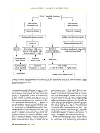 en situaciones de delirio hiperactivo grave, si no se
consigue un control de los síntomas en 15-30 minu-
tos, se puede dar inicialmente una dosis similar a la
primera y, si la agitación persiste, se deberá doblar
la dosis cada 20-30 minutos hasta que ésta cese. En
general, la dosis debe incrementarse hasta conseguir
un bolus suficiente para iniciar la sedación. Este pro-
ceso se denomina neuroleptización46,48,52
. Además, en
casos de agitación grave, la asociación de dosis aisla-
das de midazolam o propofol puede ser segura y efi-
caz, permitiendo un control más rápido de los sínto-
mas y una reducción en la dosis de antipsicótico. Una
vez que el paciente se ha controlado, se recomienda
pautar el haloperidol a intervalos regulares en fun-
ción de la gravedad del cuadro, normalmente cada 4-
8 horas, aunque inicialmente puede ser necesario dar
las dosis más frecuentemente, e ir reduciendo diaria-
mente la cantidad cuando mejora el delirio. Dosis de
mantenimiento entre 2 y 5 mg cada 6-12 horas iv sue-
len ser una opción razonable, realizando ajustes pos-
teriores en función de la monitorización de los sínto-
mas. No se aconseja pautar «dosis si precisa» excepto
en momentos puntuales de mayor sintomatología.
Algunos autores recomiendan emplear el haloperidol
en perfusión en aquellos pacientes que requieren do-
sis elevadas para el control de los síntomas (por ejem-
plo, más de 8 bolus de 10 mg de haloperidol/día o
más de 10 mg/h durante 5 horas consecutivas)59
.
Aunque las dosis administradas oscilan entre 1 y 40
mg/h, recomendamos tener precaución y reconside-
rar el empleo de dosis superiores a 2-5 mg/h. Una vez
controlado el enfermo, se debe reducir la infusión a la
mitad e ir adaptando la dosis según la evolución.
El haloperidol es algo más que un agente sedante,
y en pacientes con delirio hipoactivo podría mejorar
las alteraciones en la percepción y el trastorno de
PALENCIA-HERREJÓN E ET AL. DELIRIO EN EL PACIENTE CRÍTICO
84 Med Intensiva. 2008;32 Supl 1:77-91
IC-DSC ≥ 4 y/o CAM-ICU positiva
Delirio
Figura 1. Algoritmo de manejo del paciente crítico con delirio. CAM-ICU: método para la valoración del estado confusional en Unidades
de Cuidados Intensivos; IC-DSC: listado para la detección del delirio en Unidades de Cuidados Intensivos; iv: intravenoso; RASS:
Richmond agitation sedation scale.
Fuente: Riker et al60
.
RASS positivo
Delirio hiperactivo
RASS negativo
Delirio hipoactivo
Tratamiento etiológico
Medidas ambientales/reorientación
Haloperidol
Control Síntomas leves 0,5-2 mg iv
Síntomas moderados 2-5 mg iv
Síntomas graves 5-10 mg iv
Considerar
midazolam o propofol
Ajustar intervalo
según síntomas
Mejoría síntomas
(escala gravedad)
↓ gradual dosis
Tratamiento etiológico
Medidas ambientales/reorientación
Reevaluar pauta de sedación
Considerar dosis bajas de haloperidol
(¿alternativa risperidona?)
No control
en 15-30 min
Doblar dosis
Considerar
haloperidol en infusión
Dosis elevadas
> 8 bolus 10 mg/día o > 10 mg/h (5 horas)
¿Valorar sustituir por olanzapina?
Document downloaded from http://www.medintensiva.org/, day 28/08/2019. This copy is for personal use. Any transmission of this document by any media or format is strictly prohibited.Document downloaded from http://www.medintensiva.org/, day 28/08/2019. This copy is for personal use. Any transmission of this document by any media or format is strictly prohibited.
 
