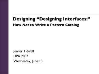 Designing “Designing Interfaces:” How  Not  to Write a Pattern Catalog Jenifer Tidwell UPA 2007 Wednesday, June 13 