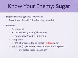 Know Your Enemy: Sugar
• Sugar = Sucrose (glucose + fructose)
• Evolutionary benefit insulin lay down fat
• Problem:
• Refinement
• Coca leaves (healthy) Cocaine
• Poppy seed (healthy) Heroin
• Ubiquitous
• 75% of processed food contain hidden sugar
• Addictive (dopamine over-stimulate limbic system
• Rats prefer sugar to cocaine4
 