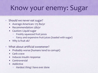 Know your enemy: Sugar
• Should we never eat sugar?
• Average American: 175 lbs/yr
• Recommendation: 5lb/yr
• Caution: Liquid sugar
• Freshly squeezed fruit juices
• Fancy and expensive fruit juices (loaded with sugar)
• Why is fruit ok?
• What about artificial sweetener?
• Probably worse (humans tend to corrupt)
• Carb crave
• Induces insulin response
• Controversial
• Addictive
• Hardest thing I have ever done
 