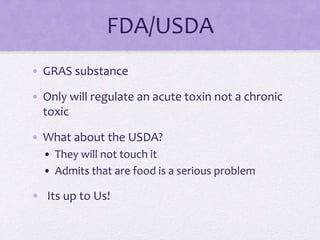 FDA/USDA
• GRAS substance
• Only will regulate an acute toxin not a chronic
toxic
• What about the USDA?
• They will not touch it
• Admits that are food is a serious problem
• Its up to Us!
 