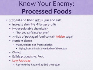 Know Your Enemy:
Processed Foods
• Strip fat and fiber; add sugar and salt
• Increase shelf life  larger profits
• Hyper-palatable chemicals6
• “bet you can’t just eat one”
• 75-80% of packaged food contain hidden sugar
• Nutrient dense
• Malnutrition: not from calories!
• Dying from thirst in the middle of the ocean
• Cheap
• Edible products vs. Food
• Low Fat craze
• Remove the Fat and added the sugar
 