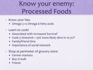 Know your enemy:
Processed Foods
• Know your fats
• Omega 3 vs Omega 6 fatty acids
• Learn to cook!
• Associated with increased Survival7
• Cook 5 times/wk = 50% more likely alive in 10 yrs8
• Family/friend time
• Importance of social network
• Shop at perimeter of grocery store
• Farmer markets
• Buy in bulk
• Freeze
 