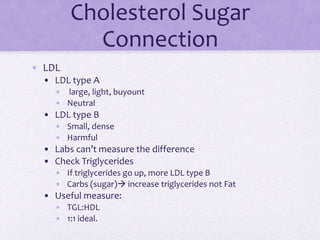 Cholesterol Sugar
Connection
• LDL
• LDL type A
• large, light, buyount
• Neutral
• LDL type B
• Small, dense
• Harmful
• Labs can’t measure the difference
• Check Triglycerides
• If triglycerides go up, more LDL type B
• Carbs (sugar) increase triglycerides not Fat
• Useful measure:
• TGL:HDL
• 1:1 ideal.
 