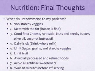 Nutrition: Final Thoughts
• What do I recommend to my patients?
• 1. Non-starchy veggies
• 2. Meat with the fat (bacon is fine)
• 3. Good fats: Cheese, Avocado, Nuts and seeds, butter,
olive oil, coconut butter/oil
• 4. Dairy is ok (Drink whole milk)
• 4. Limit Sugar, grains, and starchy veggies
• 5. Limit fruit
• 6. Avoid all processed and refined foods
• 7. Avoid all artificial sweeteners
• 8. Wait 20 minutes before 2nd serving
 