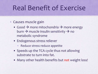 Real Benefit of Exercise
• Causes muscle gain
• Good  more mitochondria  more energy
burn  muscle insulin sensitivity  no
metabolic syndrome
• Endogenous stress reliever
• Reduce stress reduce appetite
• Speeds up the TCA cycle thus not allowing
substrate to turn into fat.
• Many other health benefits but not weight loss!
 