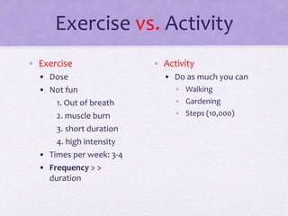 Exercise vs. Activity
• Exercise
• Dose
• Not fun
1. Out of breath
2. muscle burn
3. short duration
4. high intensity
• Times per week: 3-4
• Frequency > >
duration
• Activity
• Do as much you can
• Walking
• Gardening
• Steps (10,000)
 