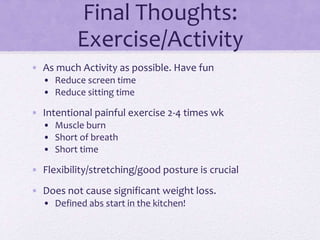 Final Thoughts:
Exercise/Activity
• As much Activity as possible. Have fun
• Reduce screen time
• Reduce sitting time
• Intentional painful exercise 2-4 times wk
• Muscle burn
• Short of breath
• Short time
• Flexibility/stretching/good posture is crucial
• Does not cause significant weight loss.
• Defined abs start in the kitchen!
 
