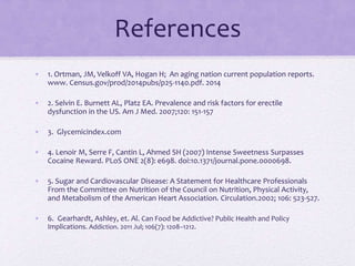 References
• 1. Ortman, JM, Velkoff VA, Hogan H; An aging nation current population reports.
www. Census.gov/prod/2014pubs/p25-1140.pdf. 2014
• 2. Selvin E. Burnett AL, Platz EA. Prevalence and risk factors for erectile
dysfunction in the US. Am J Med. 2007;120: 151-157
• 3. Glycemicindex.com
• 4. Lenoir M, Serre F, Cantin L, Ahmed SH (2007) Intense Sweetness Surpasses
Cocaine Reward. PLoS ONE 2(8): e698. doi:10.1371/journal.pone.0000698.
• 5. Sugar and Cardiovascular Disease: A Statement for Healthcare Professionals
From the Committee on Nutrition of the Council on Nutrition, Physical Activity,
and Metabolism of the American Heart Association. Circulation.2002; 106: 523-527.
• 6. Gearhardt, Ashley, et. Al. Can Food be Addictive? Public Health and Policy
Implications. Addiction. 2011 Jul; 106(7): 1208–1212.
 