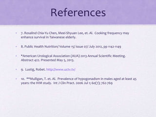 References
• 7. Rosalind Chia-Yu Chen, Meei-Shyuan Lee, et. Al. Cooking frequency may
enhance survival in Taiwanese elderly.
• 8. Public Health Nutrition/ Volume 15/ issue 07/ July 2012, pp 1142-1149
• *American Urological Association (AUA) 2013 Annual Scientific Meeting.
Abstract 422. Presented May 5, 2013.
• 9. Lustig, Robet. http://www.uctv.tv/
• 10. **Mulligan, T. et. Al. Prevalence of hypogonadism in males aged at least 45
years: the HIM study. Int J Clin Pract. 2006 Jul 1; 60(7); 762-769
 
