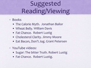 Suggested
Reading/Viewing
• Books
• The Calorie Myth. Jonathan Bailor
• Wheat Belly. William Davis
• Fat Chance. Robert Lustig
• Cholesterol Clarity. Jimmy Moore
• Eat Bacon, Don’t Jog. Grant Petersen
• YouTube videos:
• Sugar: The bitter Truth. Robert Lustig
• Fat Chance. Robert Lustig.
 