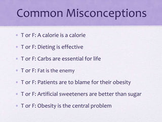 Common Misconceptions
• T or F: A calorie is a calorie
• T or F: Dieting is effective
• T or F: Carbs are essential for life
• T or F: Fat is the enemy
• T or F: Patients are to blame for their obesity
• T or F: Artificial sweeteners are better than sugar
• T or F: Obesity is the central problem
 