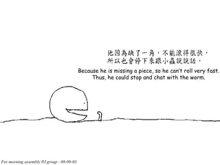 Because he is missing a piece, so he can’t roll very fast. Thus, he could stop and chat with the worm. 