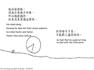 He rolled along, because he does not miss a piece anymore, he rolled faster and faster, faster then never before. So fast that he could not stop to chat with the little worm. 