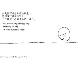 But he could sing his happy song. He finally can sing : “ I found my missing piece.” 