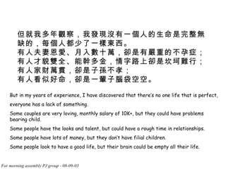 但就我多年觀察，我發現沒有一個人的生命是完整無缺的，每個人都少了一樣東西。  有人夫妻恩愛、月入數十萬，卻是有嚴重的不孕症；  有人才貌雙全、能幹多金，情字路上卻是坎坷難行；  有人家財萬貫，卻是子孫不孝；  有人看似好命，卻是一輩子腦袋空空。  But in my years of experience, I have discovered that there’s no one life that is perfect, everyone has a lack of something. Some couples are very loving, monthly salary of 10K+, but they could have problems bearing child. Some people have the looks and talent, but could have a rough time in relationships. Some people have lots of money, but they don’t have filial children. Some people look to have a good life, but their brain could be empty all their life.  