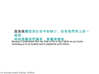 因為我 體認到生命中的缺口，彷若我們背上的一根刺， 時時提醒我們謙卑，要懂得憐恤。 Because I understand that the flaw in life is like a spike on our backs, reminding us to be humble and to emphatise with others. 