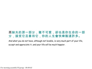 而 缺失的那一部分，雖不可愛，卻也是你生命的一部分，接受它且善待它，你的人生會快樂豁達許多。 And what you do not have, although not lovable, is very much part of your life, accept and appreciate it, and your life will be much happier.  