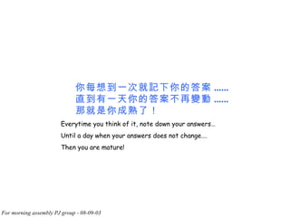 你每想到一次就記下你的答案 ...... 直到有一天你的答案不再變動 ...... 那就是你成熟了！   Everytime you think of it, note down your answers… Until a day when your answers does not change…. Then you are mature! 