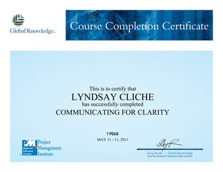 Course Completion Certificate
Greg Roels | Global Knowledge
Senior Vice President US Operations & Open Enrollment
This is to certify that
LYNDSAY CLICHE
has successfully completed
COMMUNICATING FOR CLARITY
MAY 11 - 11, 2011
7 PDUS
 