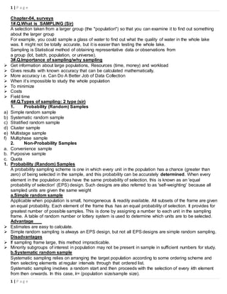 1 | P a g e
1 | P a g e
Chapter-04, surveys
1#.Q.What is SAMPLING (Sir)
A selection taken from a larger group (the "population") so that you can examine it to find out something
about the larger group
For example, you could sample a glass of water to find out what the quality of water in the whole lake
was. It might not be totally accurate, but it is easier than testing the whole lake.
Sampling is Statistical method of obtaining representative data or observations from
a group (lot, batch, population, or universe).
3#.Q.Importance of sampling/why sampling
 Get information about large populations, Resources (time, money) and workload
 Gives results with known accuracy that can be calculated mathematically.
 More accuracy i.e. Can Do A Better Job of Data Collection
 When it’s impossible to study the whole population
 To minimize
 Costs
 Field time
4#.Q.Types of sampling: 2 type (sir)
1. Probability (Random) Samples
a) Simple random sample
b) Systematic random sample
c) Stratified random sample
d) Cluster sample
e) Multistage sample
f) Multiphase sample
2. Non-Probability Samples
a. Convenience sample
b. Purposive sample
c. Quota
1. Probability (Random) Samples
A probability sampling scheme is one in which every unit in the population has a chance (greater than
zero) of being selected in the sample, and this probability can be accurately determined. When every
element in the population does have the same probability of selection, this is known as an 'equal
probability of selection' (EPS) design. Such designs are also referred to as 'self-weighting' because all
sampled units are given the same weight
a.Simple random sample
Applicable when population is small, homogeneous & readily available. All subsets of the frame are given
an equal probability. Each element of the frame thus has an equal probability of selection. It provides for
greatest number of possible samples. This is done by assigning a number to each unit in the sampling
frame. A table of random number or lottery system is used to determine which units are to be selected.
Advantage
 Estimates are easy to calculate.
 Simple random sampling is always an EPS design, but not all EPS designs are simple random sampling.
Disadvantages
 If sampling frame large, this method impracticable.
 Minority subgroups of interest in population may not be present in sample in sufficient numbers for study.
b.Systematic random sample
Systematic sampling relies on arranging the target population according to some ordering scheme and
then selecting elements at regular intervals through that ordered list.
Systematic sampling involves a random start and then proceeds with the selection of every kth element
from then onwards. In this case, k= (population size/sample size).
 