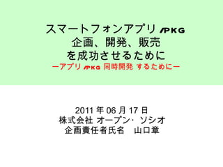 2011 年 06 月 17 日 株式会社 オープン・ソシオ 企画責任者氏名　山口章 スマートフォンアプリ /PKG 企画、開発、販売 を成功させるために ーアプリ /PKG 同時開発 するためにー 
