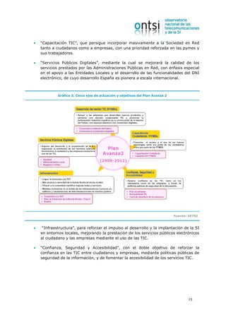 •   “Capacitación TIC”, que persigue incorporar masivamente a la Sociedad en Red
    tanto a ciudadanos como a empresas, con una prioridad reforzada en las pymes y
    sus trabajadores.

•   “Servicios Públicos Digitales”, mediante la cual se mejorará la calidad de los
    servicios prestados por las Administraciones Públicas en Red, con énfasis especial
    en el apoyo a las Entidades Locales y el desarrollo de las funcionalidades del DNI
    electrónico, de cuyo desarrollo España es pionera a escala internacional.



             Gráfico 3. Cinco ejes de actuación y objetivos del Plan Avanza 2




                                                                                Fuente: SETSI



•    “Infraestructura”, para reforzar el impulso al desarrollo y la implantación de la SI
    en entornos locales, mejorando la prestación de los servicios públicos electrónicos
    al ciudadano y las empresas mediante el uso de las TIC.

•   “Confianza, Seguridad y Accesibilidad”, con el doble objetivo de reforzar la
    confianza en las TIC entre ciudadanos y empresas, mediante políticas públicas de
    seguridad de la información, y de fomentar la accesibilidad de los servicios TIC.




                                                                                        15
 