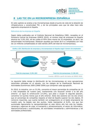 8 LAS TIC EN LA MICROEMPRESA ESPAÑOLA

En este capítulo se analiza a las microempresas desde el punto de vista de la dotación de
infraestructura y conectividad TIC, y de los principales usos que de ellas hace este
segmento empresarial en España.

Estructura de la empresa en España

Según datos publicados por el Instituto Nacional de Estadística (INE), recogidos en el
Directorio Central de Empresas (DIRCE 2010), el número total de empresas en España
alcanza los 3.291.263, de las cuales el 95% tiene menos de 10 empleados, es decir, las
denominadas microempresas. Destacan aquellas que tienen de 0 a 2 empleados con más
de 2,6 millones contabilizadas en este estrato (85% del total de microempresas).


 Gráfico 139. Distribución de empresas y microempresas en España según número de empleados




                                      Pequeñas (de                                        De 3 a 9
 Microempresas                          10 a 49)                                         empleados
    (de 0 a 9)                           4,2%                                              15%
                                                         De 0 a 2
      95,0%                           Medianas (de      empleados
                                       50 a 199)          85%
                                         0,6%

                                      Grandes (de
                                      200 o más)
                                         0,2%

       Total de empresas: 3.291.263                        Total de microempresas: 3.128.181

                                                     Fuente: ONTSI a partir de datos de DIRCE 2010


La siguiente tabla recoge la distribución de las microempresas en once agrupaciones
sectoriales utilizadas en el estudio, con los códigos de la Clasificación Nacional de
Actividades Económicas 2009 (CNAE-2009) que componen cada agrupación.

En 2010, la industria, con un 21,9%, concentra el mayor porcentaje de compañías de 10
o más empleados de nuestro país, manteniendo una situación similar a la del año
anterior. Le sigue la construcción (17,6%), que pese a ocupar la segunda posición,
concentra 5,4 puntos menos que el año anterior. Estos dos sectores son los dos únicos
que en porcentaje de compañías respecto al total de España superan los dos dígitos. El
comercio mayorista, que cuenta también con protagonismo en el tejido empresarial de
nuestro país, ha bajado casi dos puntos, hasta representar el 8,4%. Los que han
aumentado ligeramente la representatividad en este último año han sido los hoteles,
campings y agencias de viaje, el transporte y almacenamiento, el sector de informática,
telecomunicaciones y audiovisuales, las actividades inmobiliarias y administrativas y las
actividades profesionales.




                                                                                            169
 