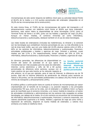microempresas de este sector disponía de teléfono móvil para su actividad laboral frente
al 66,4% de la media y a 13,5 puntos porcentuales del ordenador (disponible en el
59,2% de las microempresas de la construcción).


En esta misma línea, el 73,8% de las microempresas del sector del transporte y el
almacenamiento cuentan con telefonía móvil frente al 38,8% que tiene ordenador.
Asimismo, este sector lidera la disponibilidad de otras tecnologías (31%) como el
Terminal Punto de Venta o el GPS, junto con los hoteles y agencias de viaje (31,9%).
Aunque en menor medida, el comercio minorista así como informática,
telecomunicaciones y audiovisuales, destacan también en el uso de estas tecnologías.


Las redes locales de ordenadores (incluidas las inalámbricas), la intranet y la extranet
son las tecnologías que contabilizan menores porcentajes de uso. La más difundida es la
red de área local (LAN), que con una media del 22,9% alcanza valores entre el 40% y
60% en los sectores de informática, telecomunicaciones y audiovisuales, financiero,
actividades profesionales y hoteles y agencias de viaje. Intranet y extranet, cuyas
medias son del 3,7% y 3% respectivamente, toman valores del 10% al 23% en
informática, telecomunicaciones y audiovisuales, financiero y hoteles y agencias de viaje.


En términos generales, las diferencias de disponibilidad en      La brecha sectorial
función del sector de actividad en el que opera la               de disponibilidad de
microempresa son más acusadas para los casos de ordenador,       Internet    disminuye
Internet, correo electrónico y LAN, de 50 a 60 puntos            este año de 78 a 58
porcentuales de diferencia entre sectores, aunque con el         puntos porcentuales
matiz positivo de que esta brecha se ha reducido respecto al
año anterior, en el que por ejemplo, para el caso de Internet, la diferencia era de 78
puntos. Este año la máxima diferencia de penetración de Internet entre sectores se
reduce a 58 puntos, con las actividades profesionales a la cabeza (93,2%) frente al valor
mínimo de transporte y almacenamiento (35%).


El análisis gráfico a continuación tiene en cuenta el número de microempresas por sector
(representado por el tamaño de la burbuja) y su posición respecto a los principales
componentes TIC que, como se ha visto, son el ordenador y el teléfono móvil. La figura
pone de manifiesto que el comercio minorista, y en menor medida la industria y el sector
de actividades inmobiliarias y administrativas son los sectores más rezagados en ambas
tecnologías, por debajo de la media. En el otro extremo se encuentran las microempresas
de informática, telecomunicaciones y audiovisuales, financiero y comercio mayorista, con
valores claramente superiores a la media. Hoteles y agencias de viaje así como venta y
reparación de vehículos, disponen en buena medida de ordenador, y valores muy
similares a la media en telefonía móvil.




                                                                                   177
 