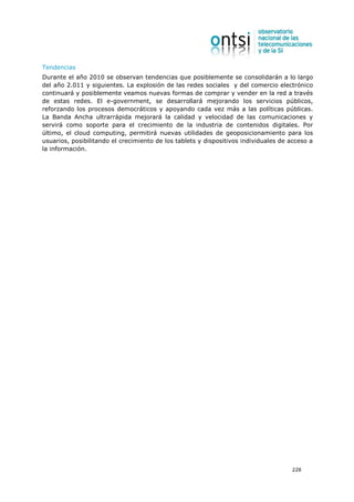 Tendencias
Durante el año 2010 se observan tendencias que posiblemente se consolidarán a lo largo
del año 2.011 y siguientes. La explosión de las redes sociales y del comercio electrónico
continuará y posiblemente veamos nuevas formas de comprar y vender en la red a través
de estas redes. El e-government, se desarrollará mejorando los servicios públicos,
reforzando los procesos democráticos y apoyando cada vez más a las políticas públicas.
La Banda Ancha ultrarrápida mejorará la calidad y velocidad de las comunicaciones y
servirá como soporte para el crecimiento de la industria de contenidos digitales. Por
último, el cloud computing, permitirá nuevas utilidades de geoposicionamiento para los
usuarios, posibilitando el crecimiento de los tablets y dispositivos individuales de acceso a
la información.




                                                                                     228
 