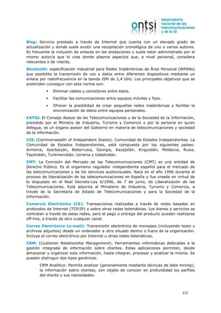 Blog: Servicio prestado a través de Internet que cuenta con un elevado grado de
actualización y donde suele existir una recopilación cronológica de uno o varios autores.
Es frecuente la inclusión de enlaces en las anotaciones y suele estar administrado por el
mismo autor/a que lo crea donde plasma aspectos que, a nivel personal, considera
relevantes o de interés.
Bluetooth: especificación industrial para Redes Inalámbricas de Área Personal (WPANs)
que posibilita la transmisión de voz y datos entre diferentes dispositivos mediante un
enlace por radiofrecuencia en la banda ISM de 2,4 GHz. Los principales objetivos que se
pretenden conseguir con esta norma son:
              Eliminar cables y conectores entre éstos.
              Facilitar las comunicaciones entre equipos móviles y fijos.
              Ofrecer la posibilidad de crear pequeñas redes inalámbricas y facilitar la
              sincronización de datos entre equipos personales.
CATSI: El Consejo Asesor de las Telecomunicaciones y de la Sociedad de la Información,
presidido por el Ministro de Industria, Turismo y Comercio o por la persona en quien
delegue, es un órgano asesor del Gobierno en materia de telecomunicaciones y sociedad
de la información.
CIS: (Commonwealth of Independent States). Comunidad de Estados Independientes. La
Comunidad de Estados Independientes, está compuesta por los siguientes países:
Armenia, Azerbaiyán, Bielorrusia, Georgia, Kazajstán, Kirguistán, Moldavia, Rusia,
Tayikistán, Turkmenistán, Ucrania y Uzbekistán.
CMT: La Comisión del Mercado de las Telecomunicaciones (CMT) es una entidad de
Derecho Público. Es el organismo regulador independiente español para el mercado de
las telecomunicaciones y de los servicios audiovisuales. Nace en el año 1996 durante el
proceso de liberalización de las telecomunicaciones en España y fue creada en virtud de
lo dispuesto en el Real Decreto-Ley 6/1996, de 7 de junio, de Liberalización de las
Telecomunicaciones. Está adscrita al Ministerio de Industria, Turismo y Comercio, a
través de la Secretaría de Estado de Telecomunicaciones y para la Sociedad de la
Información.
Comercio Electrónico (CE): Transacciones realizadas a través de redes basadas en
protocolos de Internet (TCP/IP) o sobre otras redes telemáticas. Los bienes y servicios se
contratan a través de estas redes, pero el pago o entrega del producto pueden realizarse
off-line, a través de otro cualquier canal.
Correo Electrónico (e-mail): Transmisión electrónica de mensajes (incluyendo texto y
archivos adjuntos) desde un ordenador a otro situado dentro o fuera de la organización.
Incluye el correo electrónico por Internet u otras redes telemáticas.
CRM: (Customer Retationship Management). Herramientas informáticas dedicadas a la
gestión integrada de información sobre clientes. Estas aplicaciones permiten, desde
almacenar y organizar esta información, hasta integrar, procesar y analizar la misma. Se
pueden distinguir dos tipos genéricos:
       CRM Analítico: Permite analizar (generalmente mediante técnicas de data mining),
       la información sobre clientes, con objeto de conocer en profundidad los perfiles
       del cliente y sus necesidades.



                                                                                   232
 